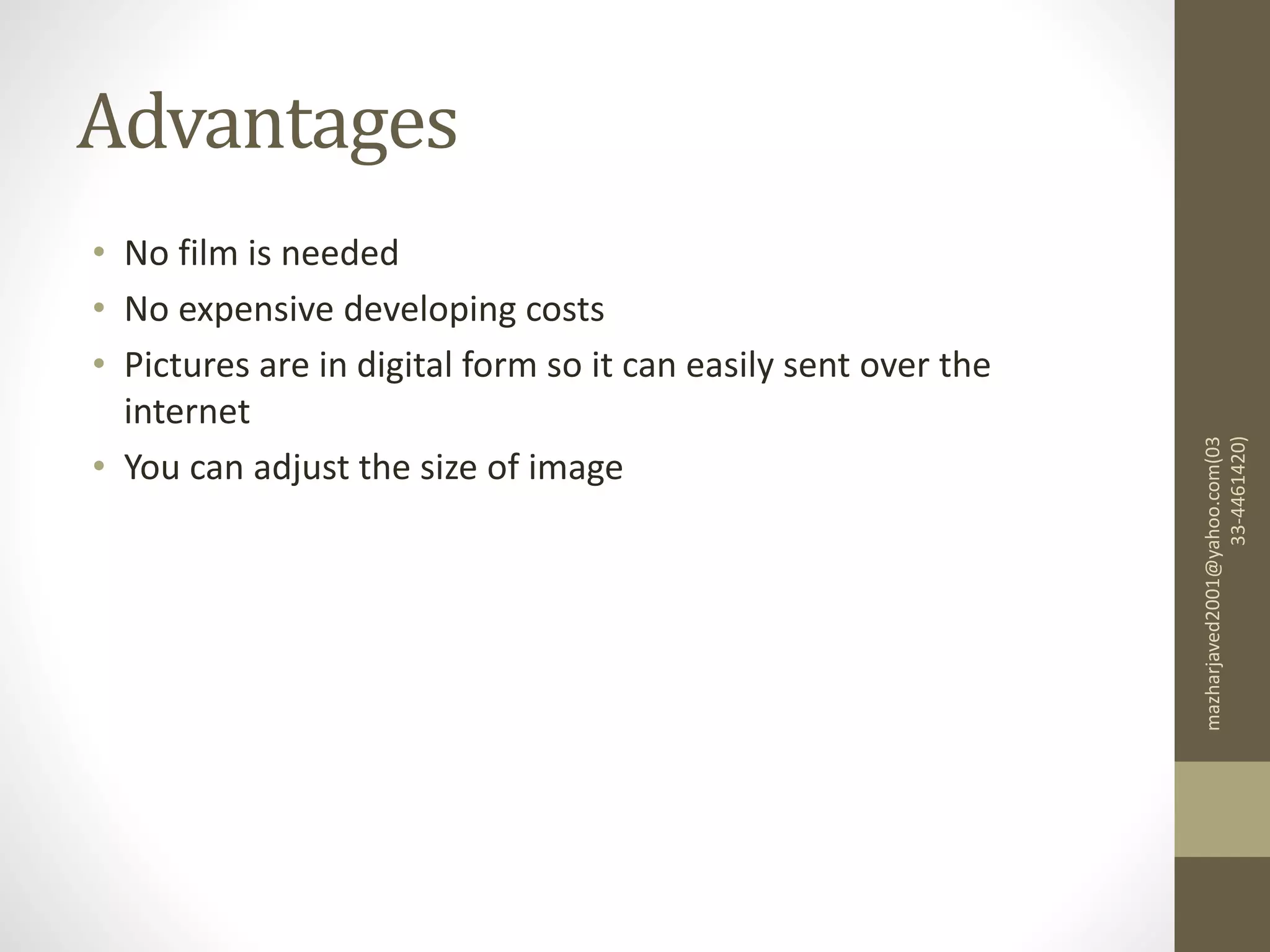 Advantages
• No film is needed
• No expensive developing costs
• Pictures are in digital form so it can easily sent over the
internet
• You can adjust the size of image
mazharjaved2001@yahoo.com(03
33-4461420)
 