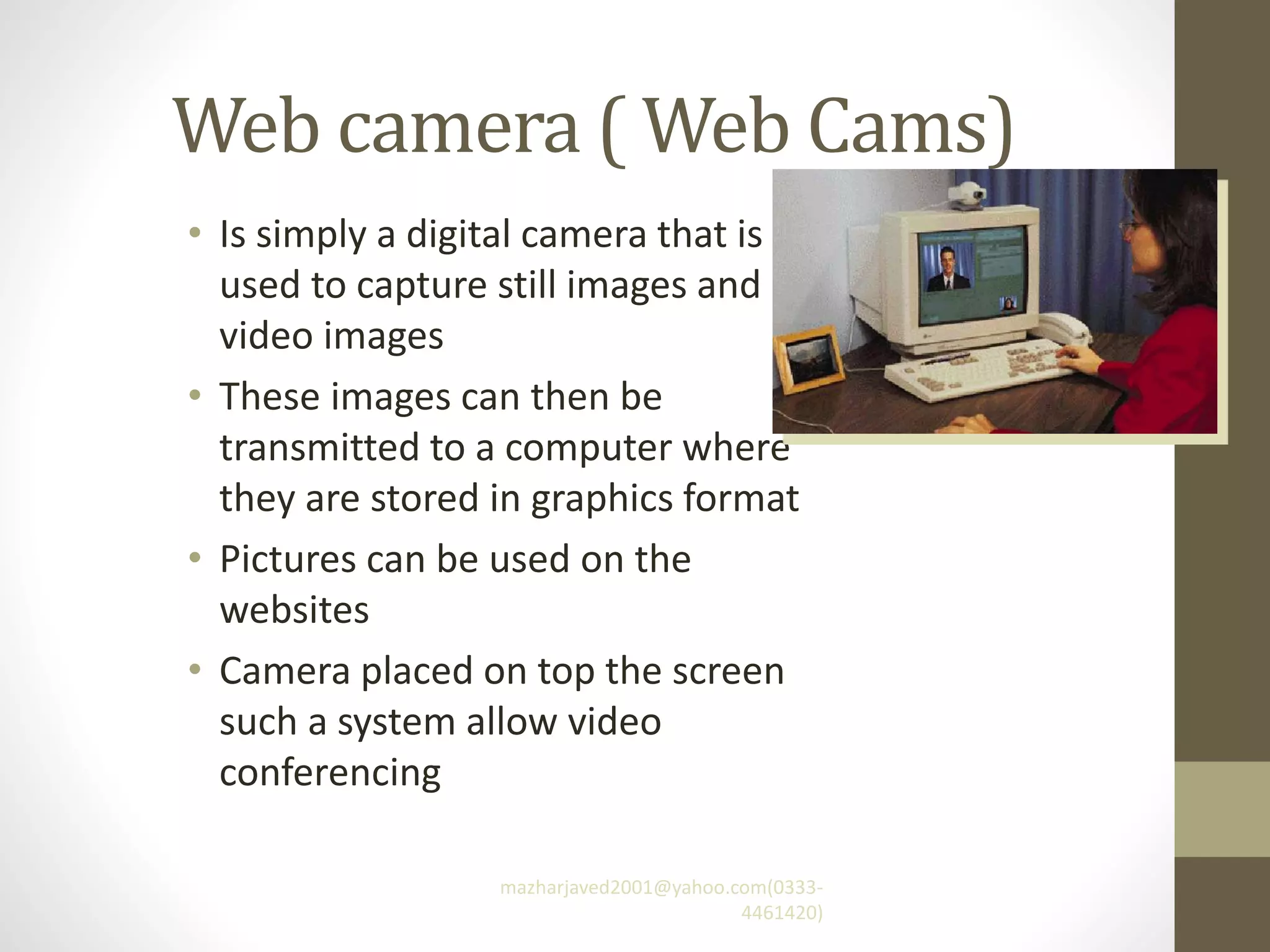 Web camera ( Web Cams)
• Is simply a digital camera that is
used to capture still images and
video images
• These images can then be
transmitted to a computer where
they are stored in graphics format
• Pictures can be used on the
websites
• Camera placed on top the screen
such a system allow video
conferencing
mazharjaved2001@yahoo.com(0333-
4461420)
 