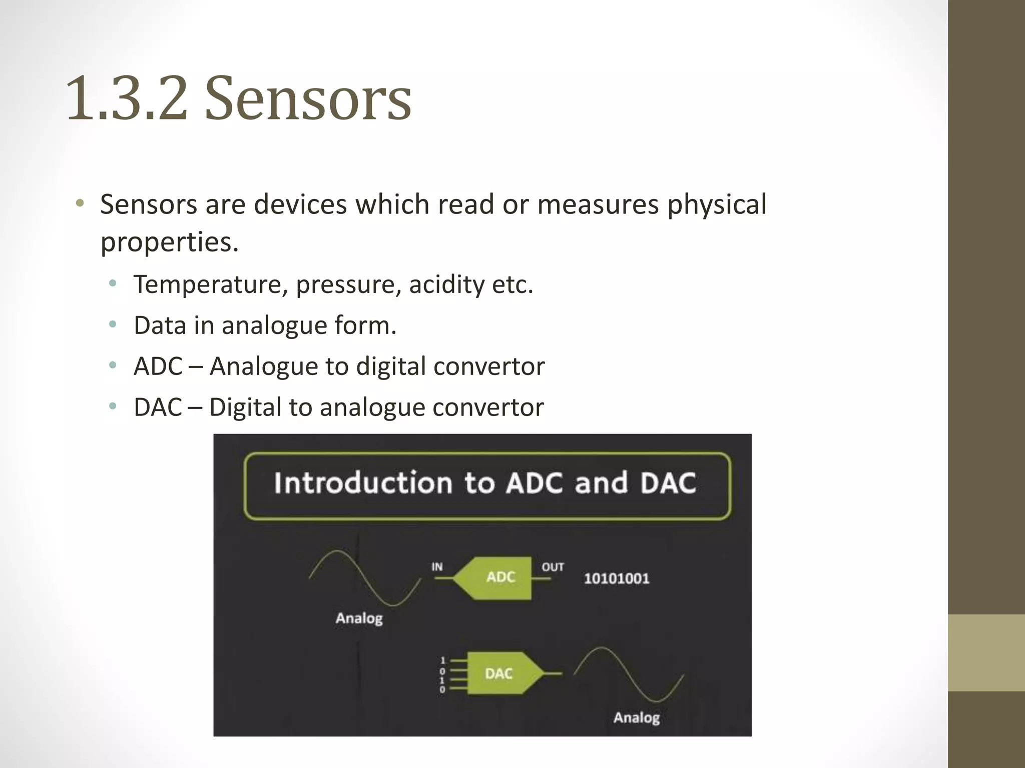 1.3.2 Sensors
• Sensors are devices which read or measures physical
properties.
• Temperature, pressure, acidity etc.
• Data in analogue form.
• ADC – Analogue to digital convertor
• DAC – Digital to analogue convertor
 