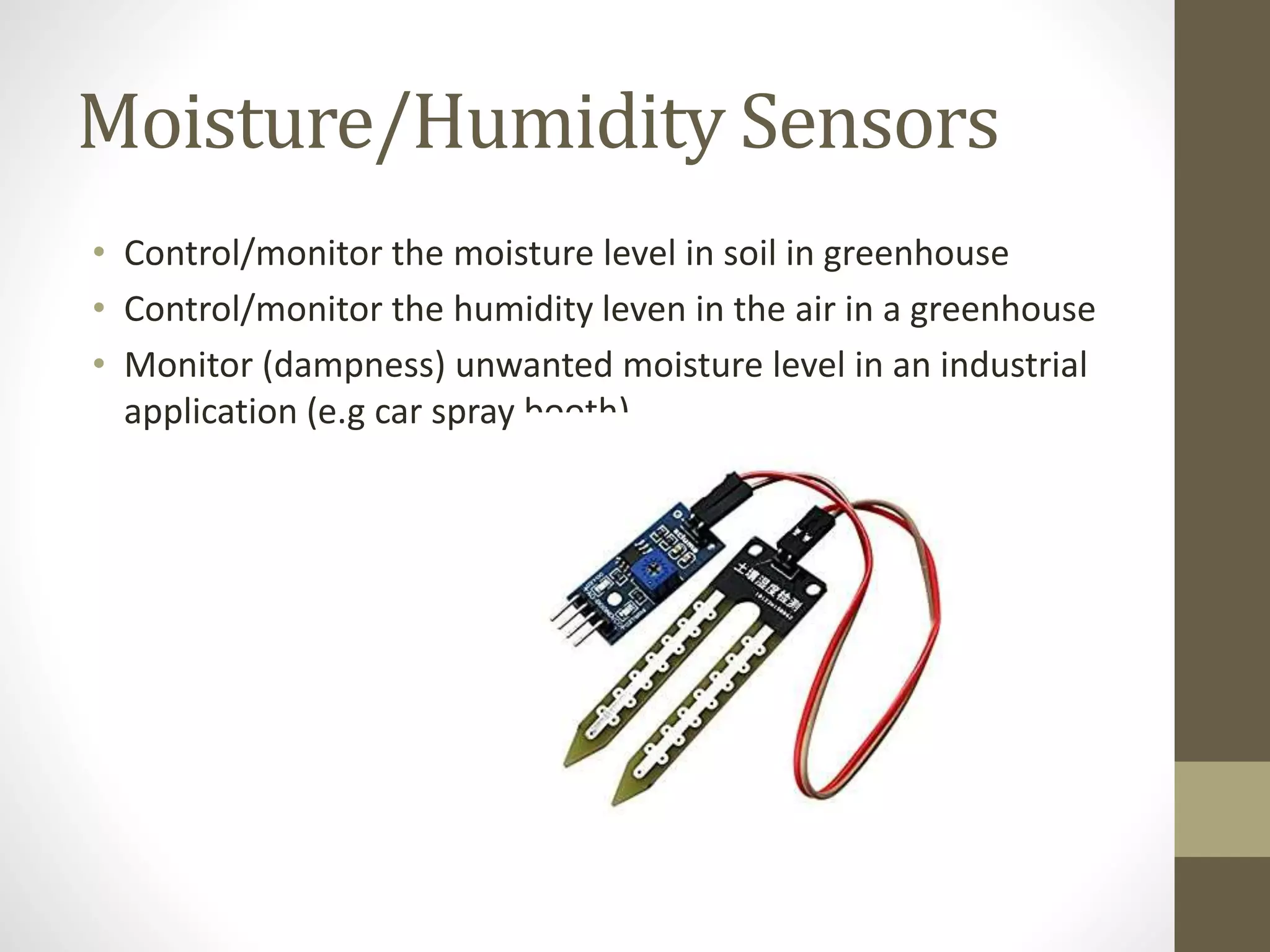 Moisture/Humidity Sensors
• Control/monitor the moisture level in soil in greenhouse
• Control/monitor the humidity leven in the air in a greenhouse
• Monitor (dampness) unwanted moisture level in an industrial
application (e.g car spray booth)
 