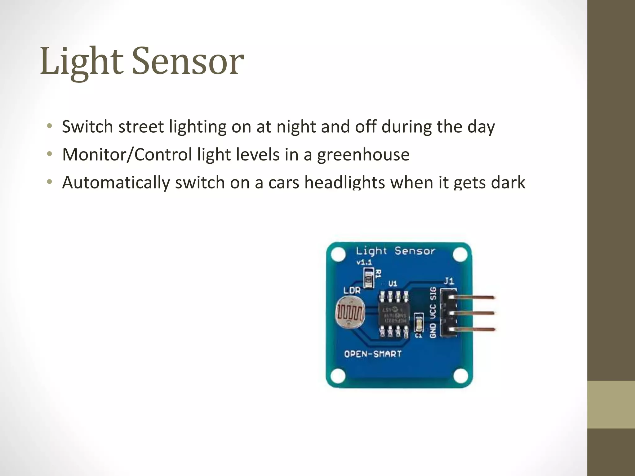 Light Sensor
• Switch street lighting on at night and off during the day
• Monitor/Control light levels in a greenhouse
• Automatically switch on a cars headlights when it gets dark
 