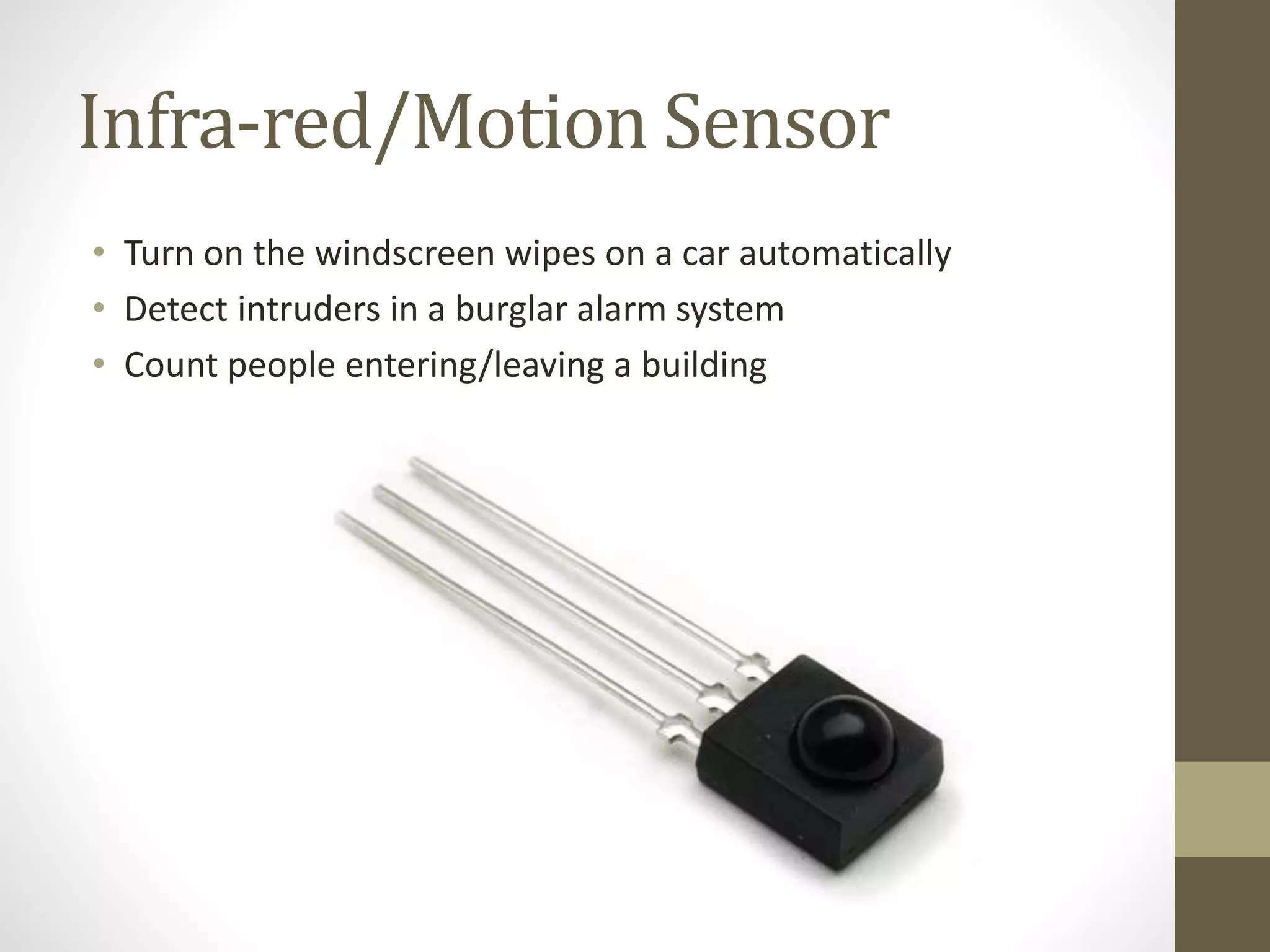 Infra-red/Motion Sensor
• Turn on the windscreen wipes on a car automatically
• Detect intruders in a burglar alarm system
• Count people entering/leaving a building
 