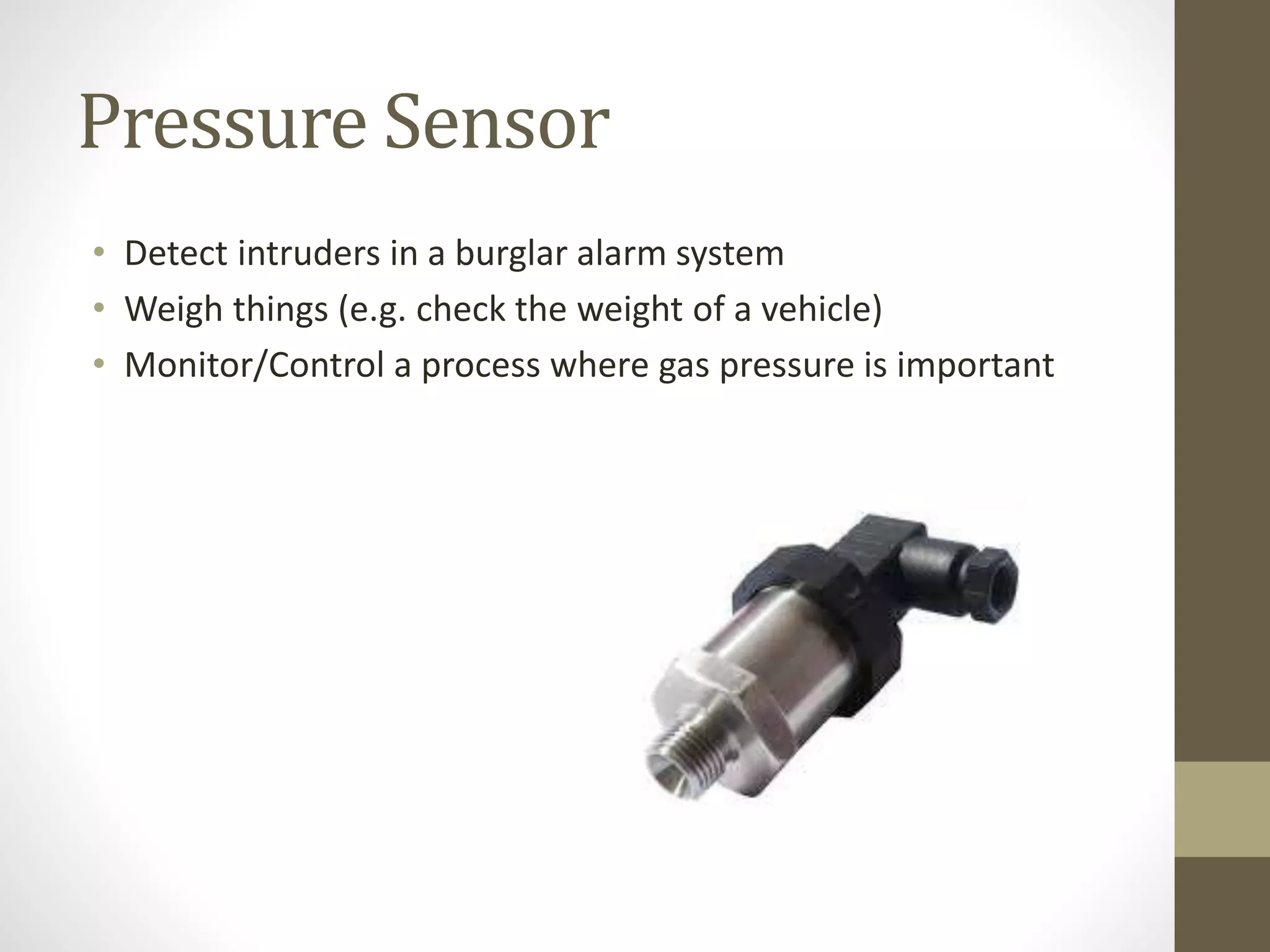 Pressure Sensor
• Detect intruders in a burglar alarm system
• Weigh things (e.g. check the weight of a vehicle)
• Monitor/Control a process where gas pressure is important
 