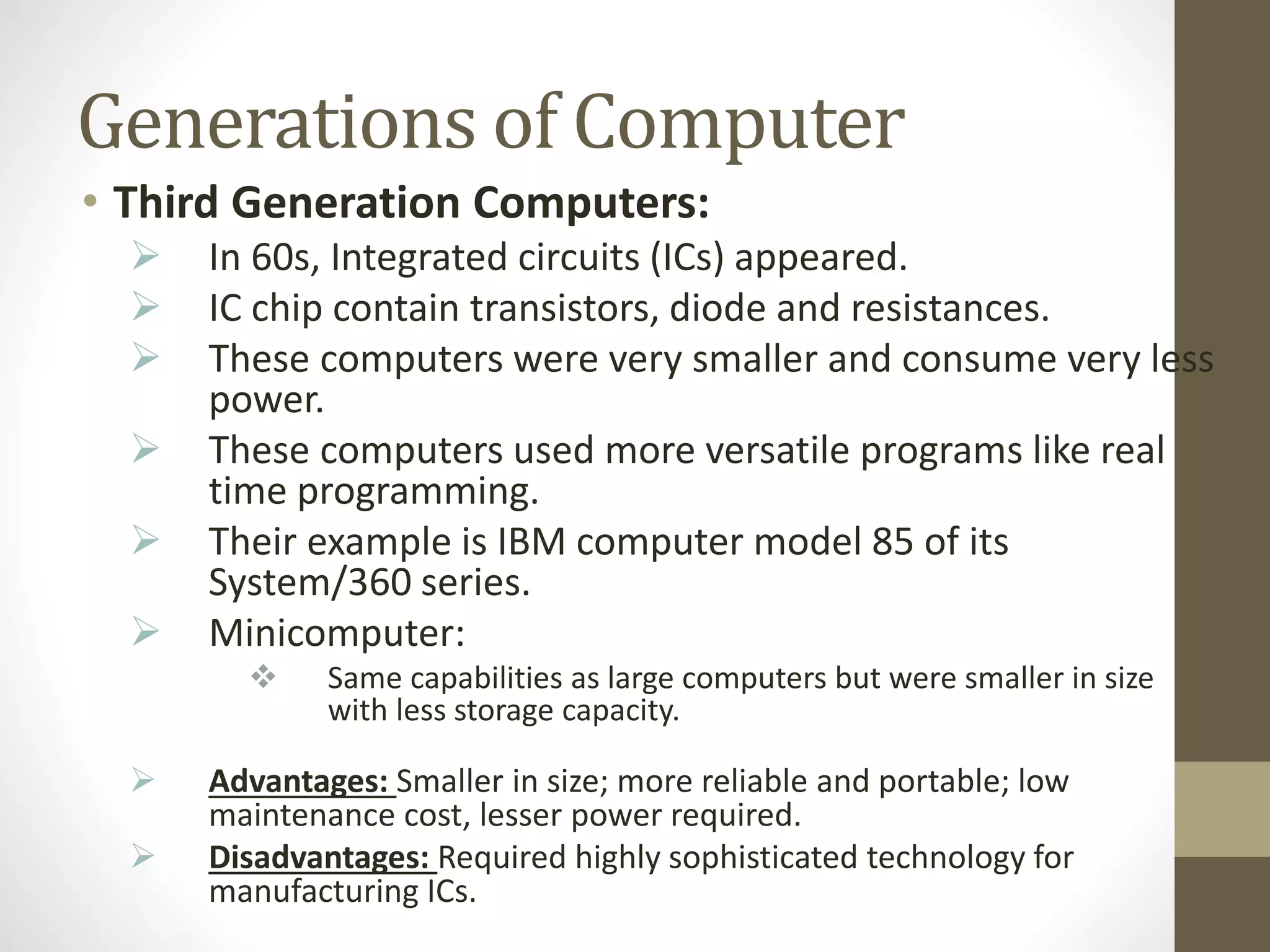 Generations of Computer
• Third Generation Computers:
 In 60s, Integrated circuits (ICs) appeared.
 IC chip contain transistors, diode and resistances.
 These computers were very smaller and consume very less
power.
 These computers used more versatile programs like real
time programming.
 Their example is IBM computer model 85 of its
System/360 series.
 Minicomputer:
 Same capabilities as large computers but were smaller in size
with less storage capacity.
 Advantages: Smaller in size; more reliable and portable; low
maintenance cost, lesser power required.
 Disadvantages: Required highly sophisticated technology for
manufacturing ICs.
 