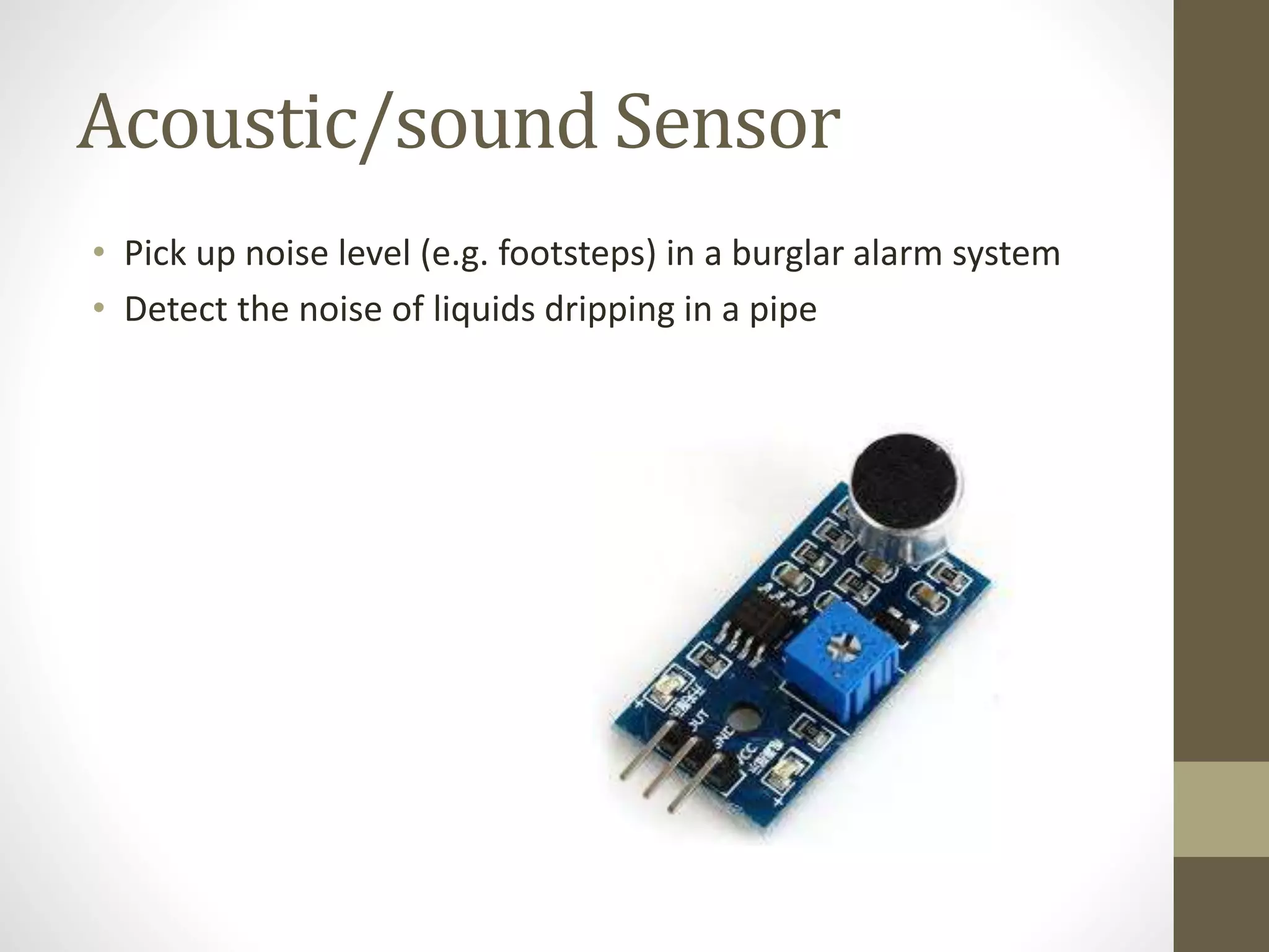 Acoustic/sound Sensor
• Pick up noise level (e.g. footsteps) in a burglar alarm system
• Detect the noise of liquids dripping in a pipe
 