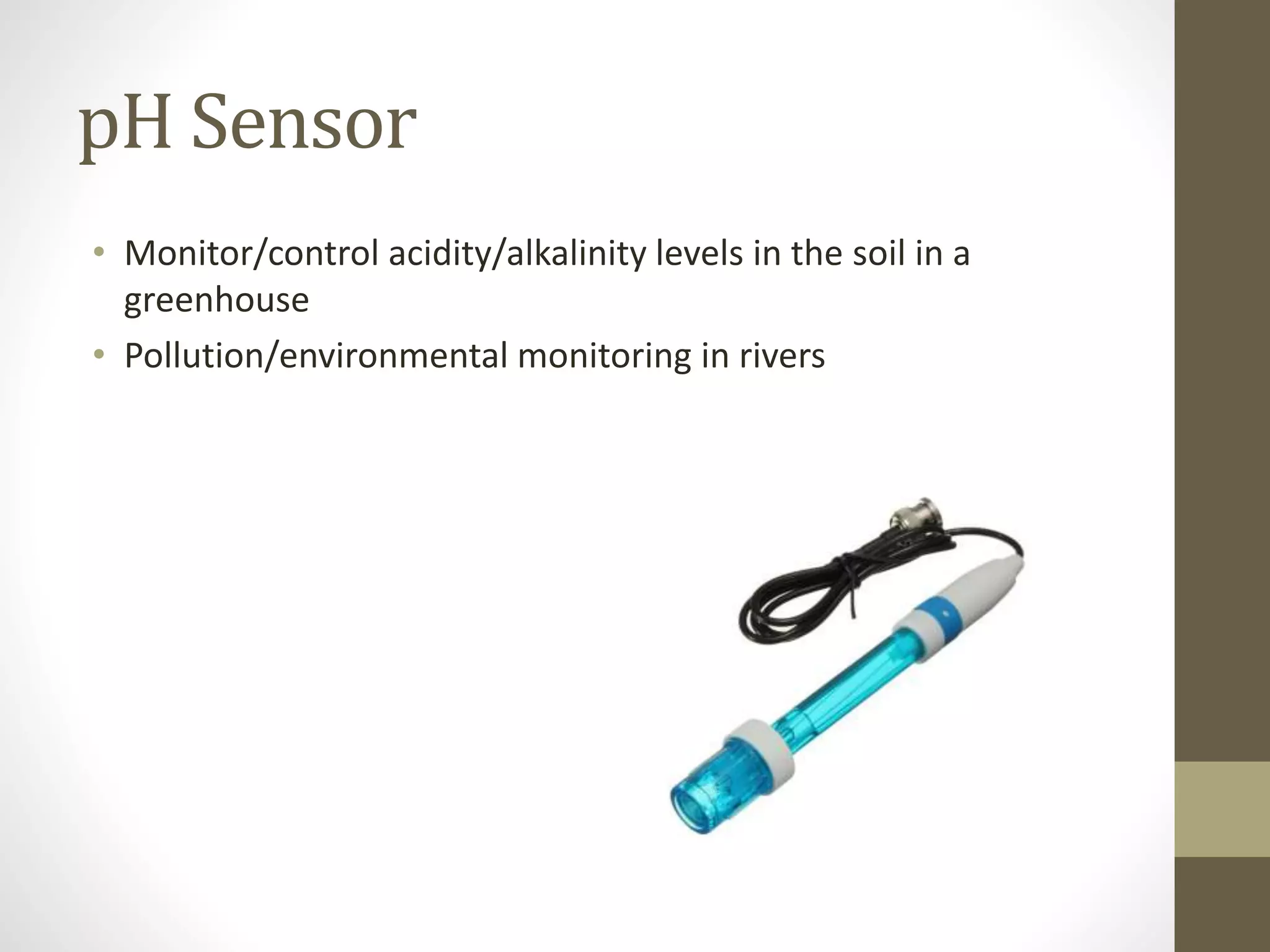 pH Sensor
• Monitor/control acidity/alkalinity levels in the soil in a
greenhouse
• Pollution/environmental monitoring in rivers
 
