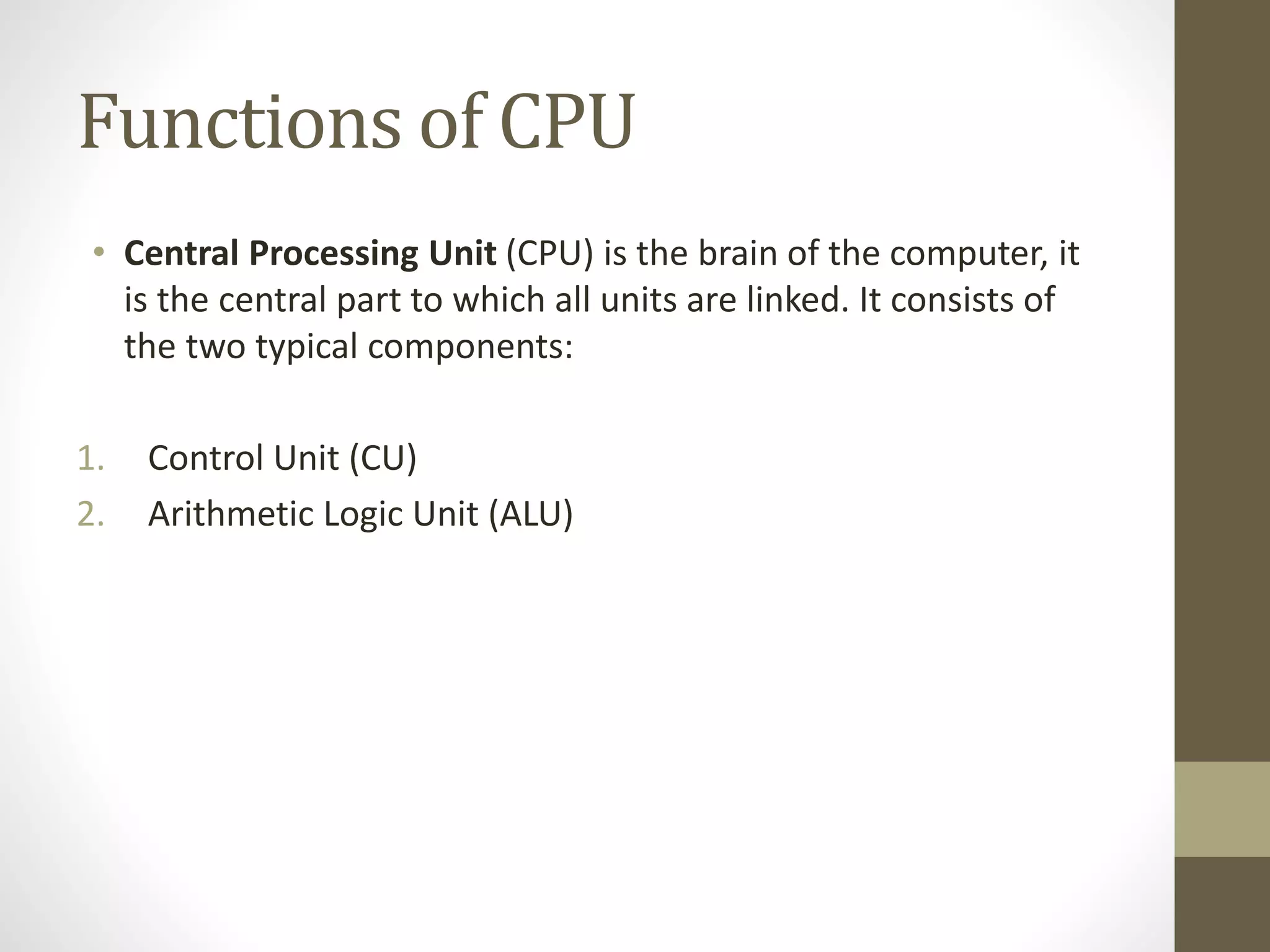 Functions of CPU
• Central Processing Unit (CPU) is the brain of the computer, it
is the central part to which all units are linked. It consists of
the two typical components:
1. Control Unit (CU)
2. Arithmetic Logic Unit (ALU)
 