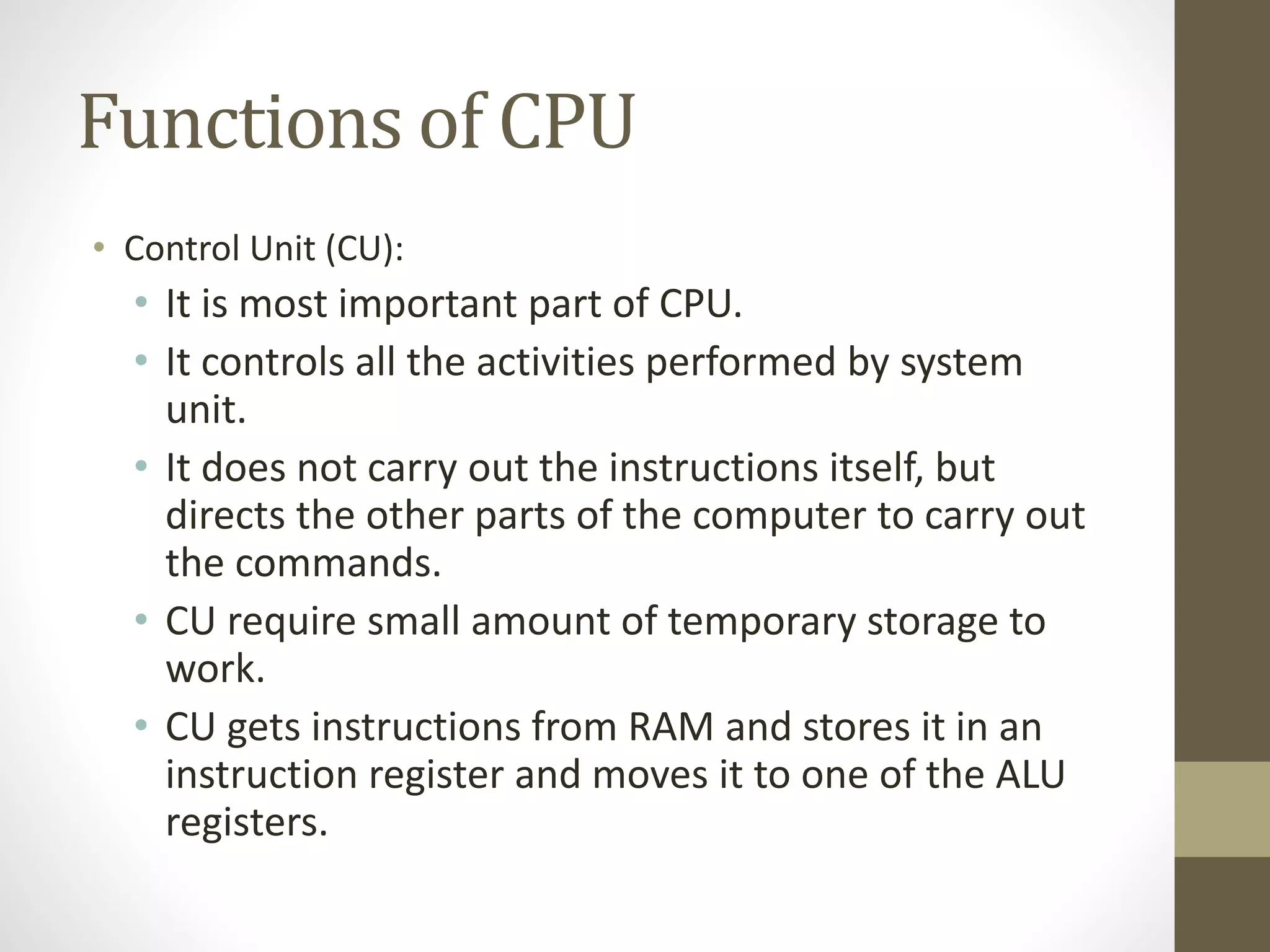 Functions of CPU
• Control Unit (CU):
• It is most important part of CPU.
• It controls all the activities performed by system
unit.
• It does not carry out the instructions itself, but
directs the other parts of the computer to carry out
the commands.
• CU require small amount of temporary storage to
work.
• CU gets instructions from RAM and stores it in an
instruction register and moves it to one of the ALU
registers.
 