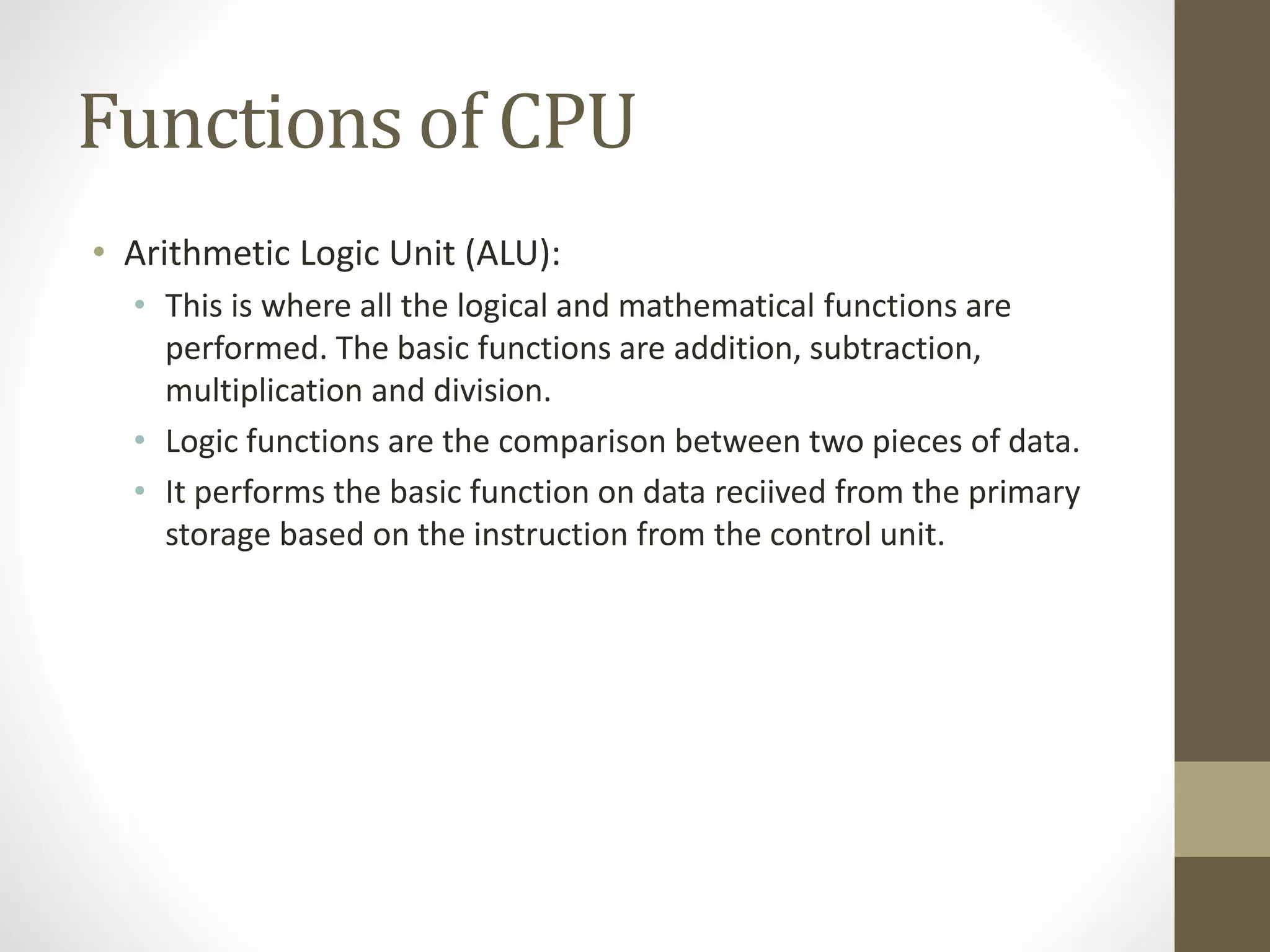 Functions of CPU
• Arithmetic Logic Unit (ALU):
• This is where all the logical and mathematical functions are
performed. The basic functions are addition, subtraction,
multiplication and division.
• Logic functions are the comparison between two pieces of data.
• It performs the basic function on data reciived from the primary
storage based on the instruction from the control unit.
 