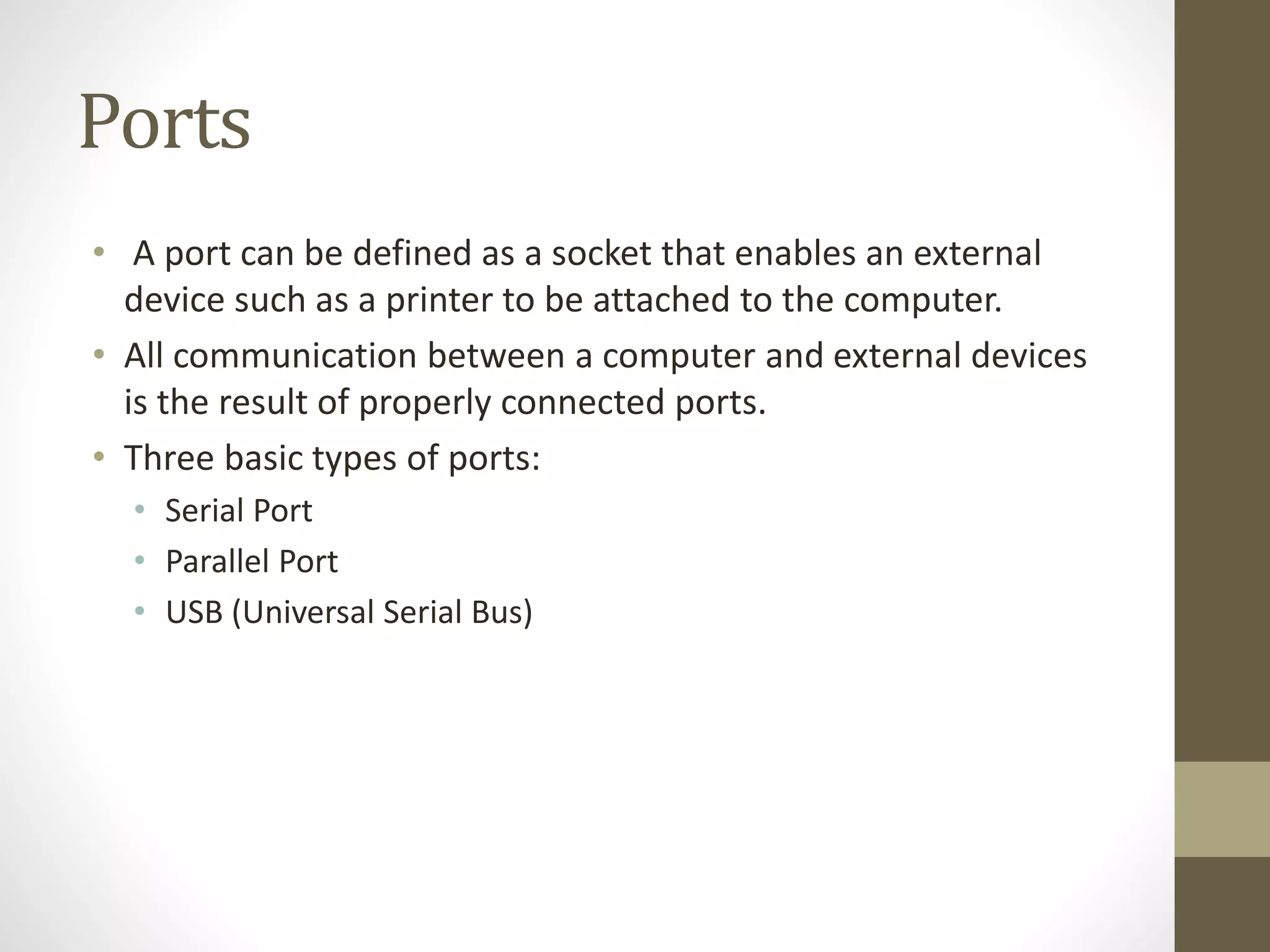 Ports
• A port can be defined as a socket that enables an external
device such as a printer to be attached to the computer.
• All communication between a computer and external devices
is the result of properly connected ports.
• Three basic types of ports:
• Serial Port
• Parallel Port
• USB (Universal Serial Bus)
 