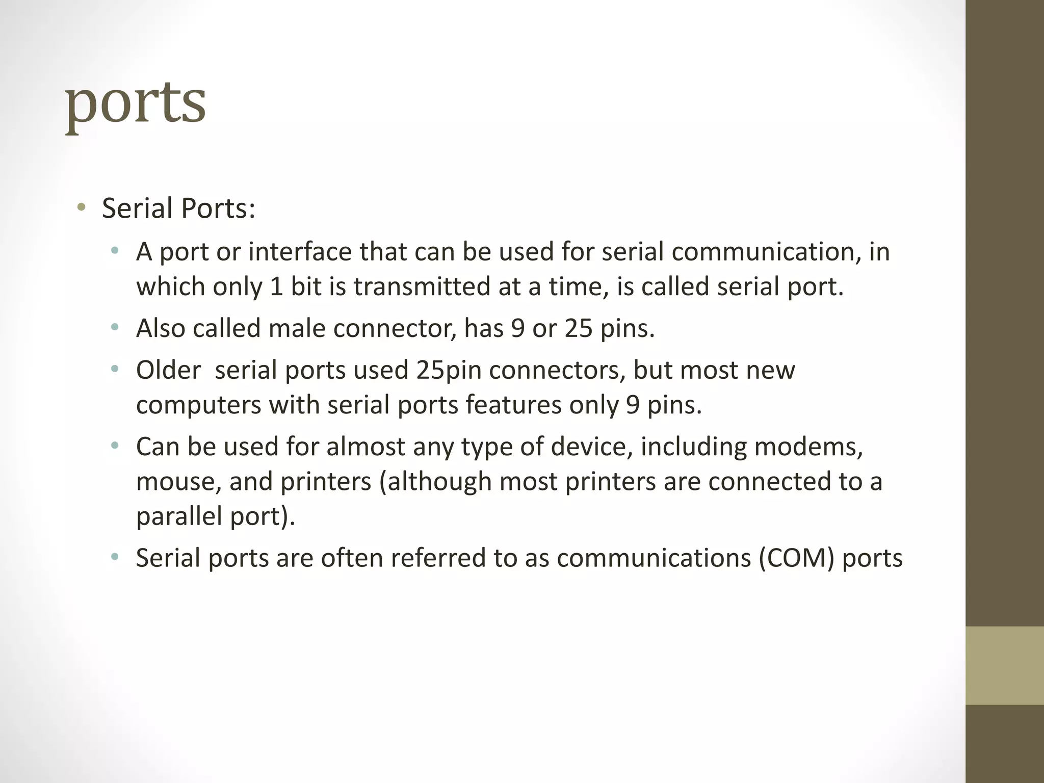 ports
• Serial Ports:
• A port or interface that can be used for serial communication, in
which only 1 bit is transmitted at a time, is called serial port.
• Also called male connector, has 9 or 25 pins.
• Older serial ports used 25pin connectors, but most new
computers with serial ports features only 9 pins.
• Can be used for almost any type of device, including modems,
mouse, and printers (although most printers are connected to a
parallel port).
• Serial ports are often referred to as communications (COM) ports
 
