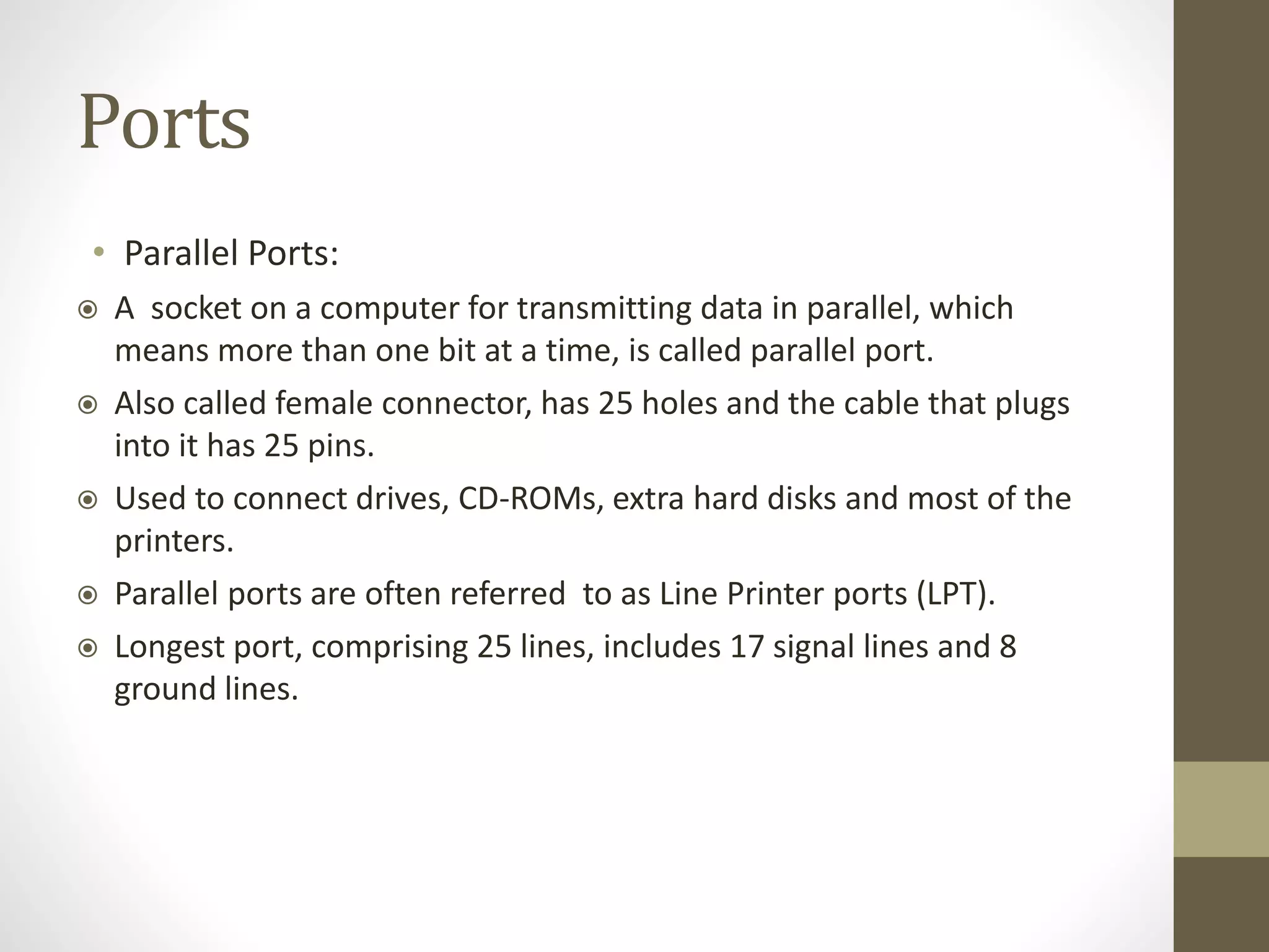 Ports
• Parallel Ports:
 A socket on a computer for transmitting data in parallel, which
means more than one bit at a time, is called parallel port.
 Also called female connector, has 25 holes and the cable that plugs
into it has 25 pins.
 Used to connect drives, CD-ROMs, extra hard disks and most of the
printers.
 Parallel ports are often referred to as Line Printer ports (LPT).
 Longest port, comprising 25 lines, includes 17 signal lines and 8
ground lines.
 