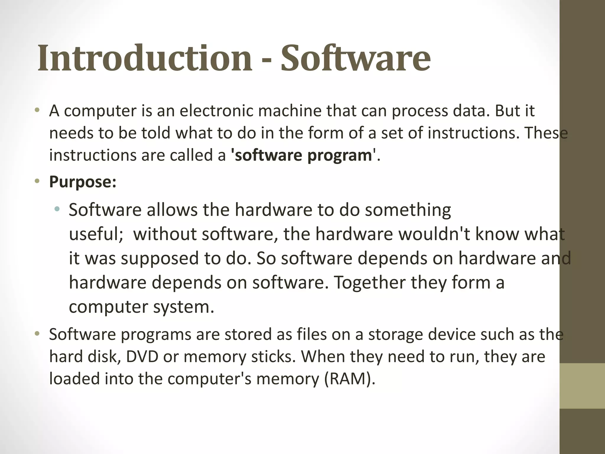 Introduction - Software
• A computer is an electronic machine that can process data. But it
needs to be told what to do in the form of a set of instructions. These
instructions are called a 'software program'.
• Purpose:
• Software allows the hardware to do something
useful; without software, the hardware wouldn't know what
it was supposed to do. So software depends on hardware and
hardware depends on software. Together they form a
computer system.
• Software programs are stored as files on a storage device such as the
hard disk, DVD or memory sticks. When they need to run, they are
loaded into the computer's memory (RAM).
 