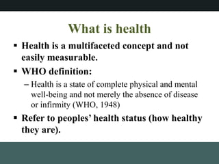 What is health
? Health is a multifaceted concept and not
easily measurable.
? WHO definition:
C Health is a state of complete physical and mental
well-being and not merely the absence of disease
or infirmity (WHO, 1948)
? Refer to peoples health status (how healthy
they are).
 