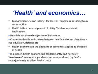 Health and economics
? Economics focuses on utility: the level of happiness resulting from
consumption
? Health is thus one component of utility. This has important
implications:
? Health is not the sole objective of behaviours
? Creates trade-offs and choices between health and other objectives C
e.g. education, defence etc
? Health economics is the discipline of economics applied to the topic
of health
? In practice, health economics is predominantly (but not solely)
health care economics: goods and services produced (by health
sector) primarily to affect health status
14
 