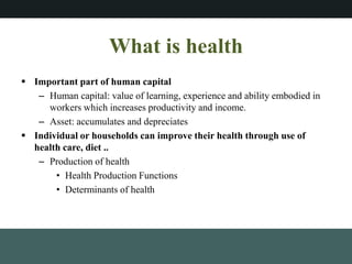 What is health
? Important part of human capital
C Human capital: value of learning, experience and ability embodied in
workers which increases productivity and income.
C Asset: accumulates and depreciates
? Individual or households can improve their health through use of
health care, diet ..
C Production of health
? Health Production Functions
? Determinants of health
 
