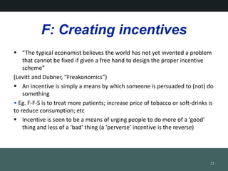 F: Creating incentives
? The typical economist believes the world has not yet invented a problem
that cannot be fixed if given a free hand to design the proper incentive
scheme
(Levitt and Dubner, Freakonomics)
? An incentive is simply a means by which someone is persuaded to (not) do
something
? Eg. F-F-S is to treat more patients; increase price of tobacco or soft-drinks is
to reduce consumption; etc
? Incentive is seen to be a means of urging people to do more of a good
thing and less of a bad thing (a perverse incentive is the reverse)
21
 