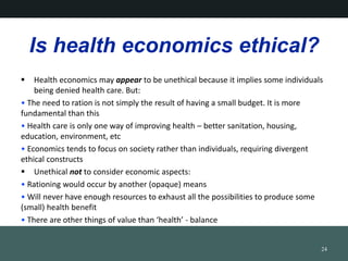 Is health economics ethical?
? Health economics may appear to be unethical because it implies some individuals
being denied health care. But:
? The need to ration is not simply the result of having a small budget. It is more
fundamental than this
? Health care is only one way of improving health C better sanitation, housing,
education, environment, etc
? Economics tends to focus on society rather than individuals, requiring divergent
ethical constructs
? Unethical not to consider economic aspects:
? Rationing would occur by another (opaque) means
? Will never have enough resources to exhaust all the possibilities to produce some
(small) health benefit
? There are other things of value than health - balance
24
 