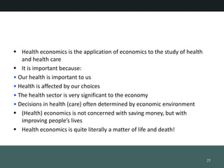 ? Health economics is the application of economics to the study of health
and health care
? It is important because:
? Our health is important to us
? Health is affected by our choices
? The health sector is very significant to the economy
? Decisions in health (care) often determined by economic environment
? (Health) economics is not concerned with saving money, but with
improving peoples lives
? Health economics is quite literally a matter of life and death!
25
 
