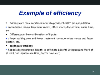 Example of efficiency
? Primary care clinic combines inputs to provide health for a population:
? consultation rooms, treatment rooms, office space, doctor time, nurse time,
etc.
? Different possible combinations of inputs:
? a larger waiting area and fewer treatment rooms, or more nurses and fewer
doctors, etc.
? Technically efficient:
? not possible to provide health to any more patients without using more of
at least one input (nurse time, doctor time, etc.)
28
 