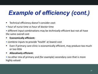 Example of efficiency (cont.)
? Technical efficiency doesnt consider cost:
? hour of nurse time vs hour of doctor time
? different input combinations may be technically efficient but not all have
the same overall cost
? Economically efficient:
? combine inputs to provide health at lowest cost
? Even if primary care clinic is economically efficient, may produce too much
or too little
? Allocatively efficient:
? no other mix of primary and (for example) secondary care that is more
highly valued
29
 