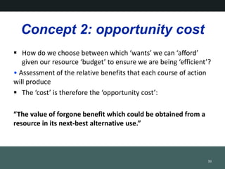 Concept 2: opportunity cost
? How do we choose between which wants we can afford
given our resource budget to ensure we are being efficient?
? Assessment of the relative benefits that each course of action
will produce
? The cost is therefore the opportunity cost:
The value of forgone benefit which could be obtained from a
resource in its next-best alternative use.
30
 