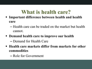 What is health care?
? Important difference between health and health
care
C Health care can be traded on the market but health
cannot.
? Demand health care to improve our health
C Demand for Health Care
? Health care markets differ from markets for other
commodities
C Role for Government
 