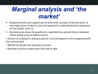 Marginal analysis and the
market
? Marginal benefit and marginal cost lie behind the concepts of demand (Unit. 3)
and supply (Unit. 4) which in turn are important in understanding the importance
of the market (Unit. 5)
? Demand curve shows the quantity (in a specified time period) that an individual
will be willing to buy at different prices
? Amount an individual is willing to pay for a unit will depend on the marginal benefit
from consuming it
? MB falls the greater the quantity consumed
? Demand curve thus slopes down from left to right
45
 