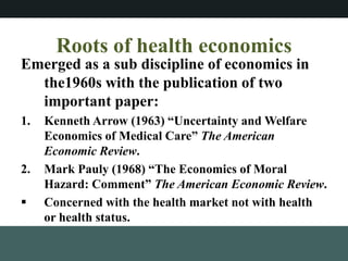 Roots of health economics
Emerged as a sub discipline of economics in
the1960s with the publication of two
important paper:
1. Kenneth Arrow (1963) Uncertainty and Welfare
Economics of Medical Care The American
Economic Review.
2. Mark Pauly (1968) The Economics of Moral
Hazard: Comment The American Economic Review.
? Concerned with the health market not with health
or health status.
 