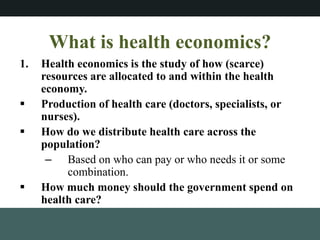 What is health economics?
1. Health economics is the study of how (scarce)
resources are allocated to and within the health
economy.
? Production of health care (doctors, specialists, or
nurses).
? How do we distribute health care across the
population?
C Based on who can pay or who needs it or some
combination.
? How much money should the government spend on
health care?
 