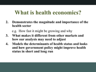 What is health economics?
2. Demonstrates the magnitude and importance of the
health sector
e.g. How fast it might be growing and why
3. What makes it different from other markets and
how our analysis may need to adjust
4. Models the determinants of health status and looks
and how government policy might improve health
status in short and long run
 