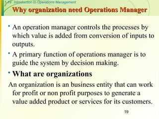 1-19 Introduction to Operations Management
Why organization need Operations Manager
Why organization need Operations Manager
 An operation manager controls the processes by
which value is added from conversion of inputs to
outputs.
 A primary function of operations manager is to
guide the system by decision making.
 What are organizations
An organization is an business entity that can work
for profit or non profit purposes to generate a
value added product or services for its customers.
19
 