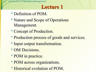1-3 Introduction to Operations Management
Lecture 1
Lecture 1
 Definition of POM.
 Nature and Scope of Operations
Management.
 Concept of Production.
 Production process of goods and services.
 Input output transformation.
 OM Decisions.
 POM in practice.
 POM across organizations.
 Historical evolution of POM.
 