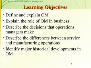 1-4 Introduction to Operations Management
4
Learning Objectives
Learning Objectives
 Define and explain OM
 Explain the role of OM in business
 Describe the decisions that operations
managers make
 Describe the differences between service
and manufacturing operations
 Identify major historical developments in
OM
 