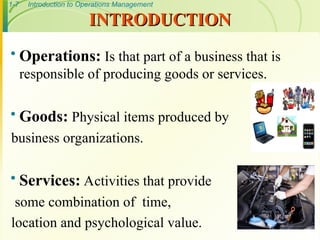 1-7 Introduction to Operations Management
INTRODUCTION
INTRODUCTION
 Operations: Is that part of a business that is
responsible of producing goods or services.
 Goods: Physical items produced by
business organizations.
 Services: Activities that provide
some combination of time,
location and psychological value.
 