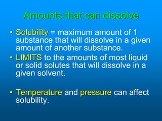 Amounts that can dissolve
• Solubility = maximum amount of 1
substance that will dissolve in a given
amount of another substance.
• LIMITS to the amounts of most liquid
or solid solutes that will dissolve in a
given solvent.
• Temperature and pressure can affect
solubility.
 