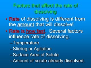 Factors that affect the rate of
dissolving
• Rate of dissolving is different from
the amount that will dissolve!
• Rate is how fast. Several factors
influence rate of dissolving.
–Temperature
–Stirring or Agitation
–Surface Area of Solute
–Amount of solute already dissolved.
 
