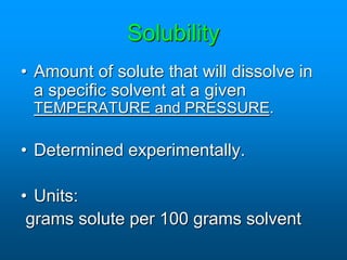 Solubility
• Amount of solute that will dissolve in
a specific solvent at a given
TEMPERATURE and PRESSURE.
• Determined experimentally.
• Units:
grams solute per 100 grams solvent
 