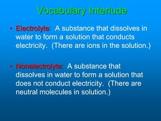 Vocabulary Interlude
• Electrolyte: A substance that dissolves in
water to form a solution that conducts
electricity. (There are ions in the solution.)
• Nonelectrolyte: A substance that
dissolves in water to form a solution that
does not conduct electricity. (There are
neutral molecules in solution.)
 