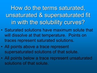 How do the terms saturated,
unsaturated & supersaturated fit
in with the solubility curves?
• Saturated solutions have maximum solute that
will dissolve at that temperature. Points on
traces represent saturated solutions.
• All points above a trace represent
supersaturated solutions of that solute.
• All points below a trace represent unsaturated
solutions of that solute.
 