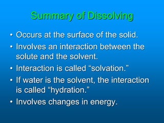 Summary of Dissolving
• Occurs at the surface of the solid.
• Involves an interaction between the
solute and the solvent.
• Interaction is called “solvation.”
• If water is the solvent, the interaction
is called “hydration.”
• Involves changes in energy.
 