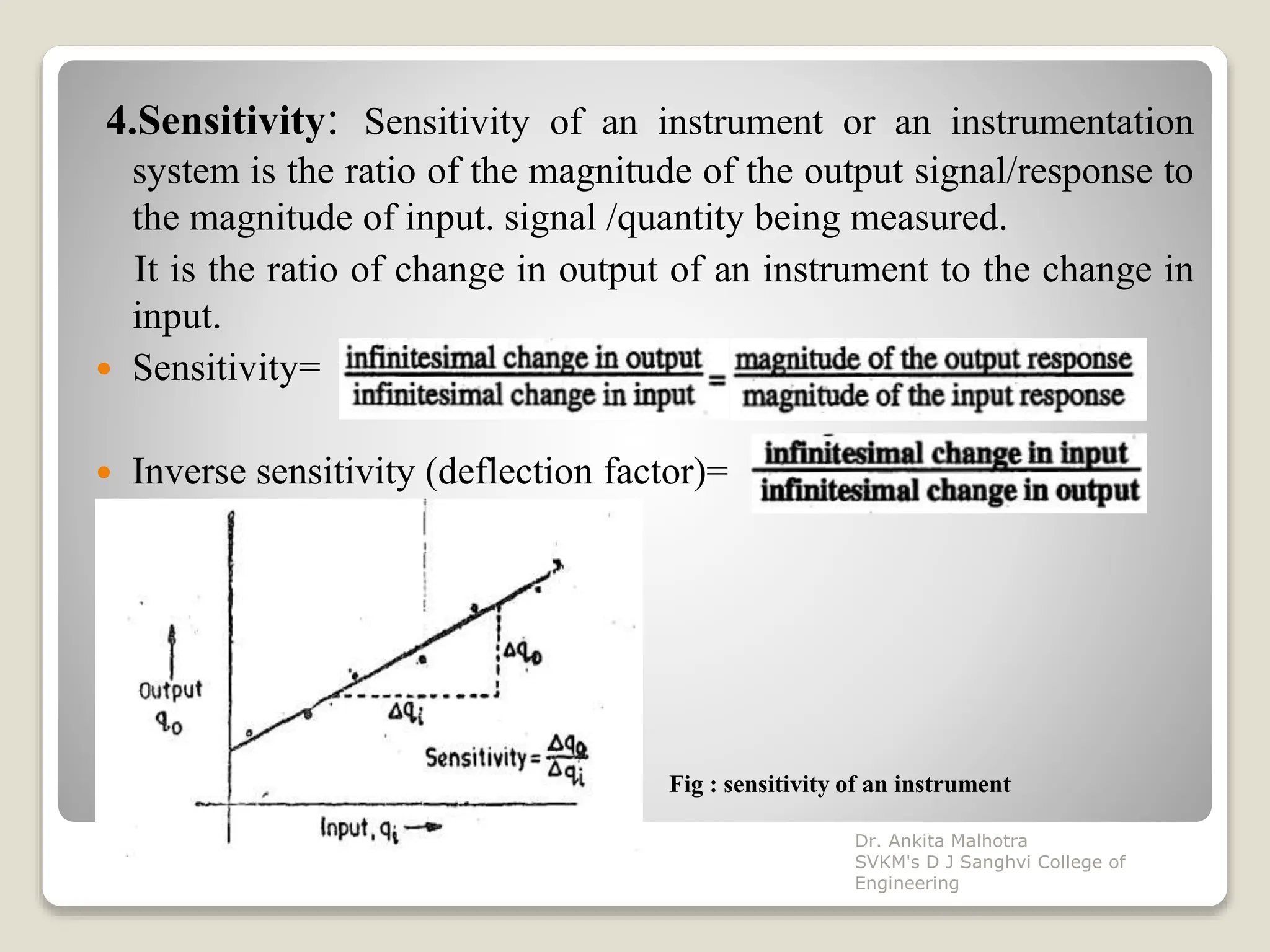 4.Sensitivity: Sensitivity of an instrument or an instrumentation
system is the ratio of the magnitude of the output signal/response to
the magnitude of input. signal /quantity being measured.
It is the ratio of change in output of an instrument to the change in
input.
 Sensitivity=
 Inverse sensitivity (deflection factor)=
Fig : sensitivity of an instrument
Dr. Ankita Malhotra
SVKM's D J Sanghvi College of
Engineering
 