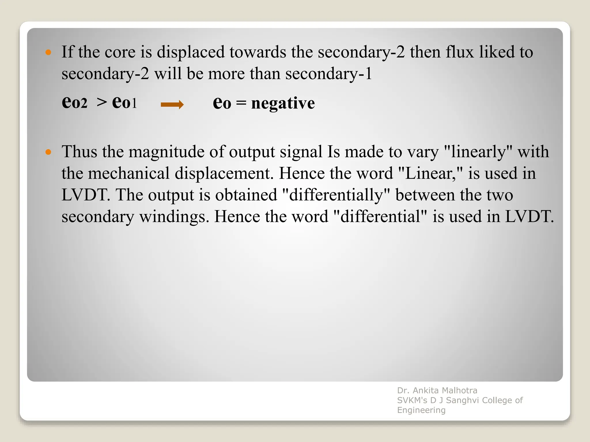  If the core is displaced towards the secondary-2 then flux liked to
secondary-2 will be more than secondary-1
eo2 > eo1
 Thus the magnitude of output signal Is made to vary "linearly'' with
the mechanical displacement. Hence the word "Linear," is used in
LVDT. The output is obtained "differentially" between the two
secondary windings. Hence the word "differential" is used in LVDT.
eo = negative
Dr. Ankita Malhotra
SVKM's D J Sanghvi College of
Engineering
 