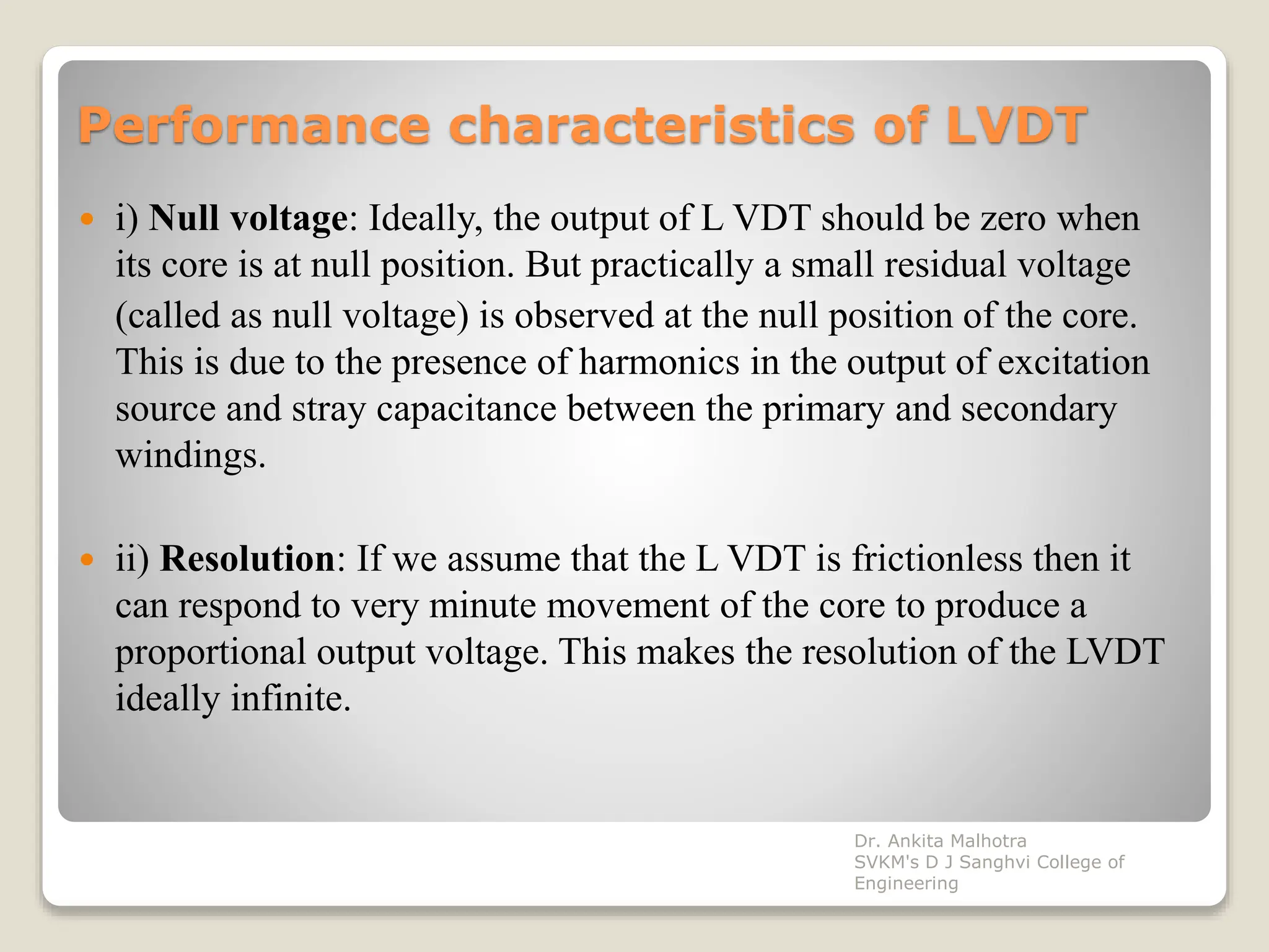 Performance characteristics of LVDT
 i) Null voltage: Ideally, the output of L VDT should be zero when
its core is at null position. But practically a small residual voltage
(called as null voltage) is observed at the null position of the core.
This is due to the presence of harmonics in the output of excitation
source and stray capacitance between the primary and secondary
windings.
 ii) Resolution: If we assume that the L VDT is frictionless then it
can respond to very minute movement of the core to produce a
proportional output voltage. This makes the resolution of the LVDT
ideally infinite.
Dr. Ankita Malhotra
SVKM's D J Sanghvi College of
Engineering
 