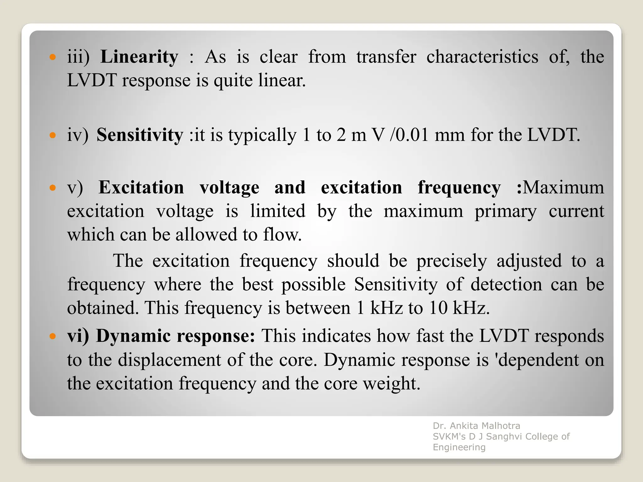  iii) Linearity : As is clear from transfer characteristics of, the
LVDT response is quite linear.
 iv) Sensitivity :it is typically 1 to 2 m V /0.01 mm for the LVDT.
 v) Excitation voltage and excitation frequency :Maximum
excitation voltage is limited by the maximum primary current
which can be allowed to flow.
The excitation frequency should be precisely adjusted to a
frequency where the best possible Sensitivity of detection can be
obtained. This frequency is between 1 kHz to 10 kHz.
 vi) Dynamic response: This indicates how fast the LVDT responds
to the displacement of the core. Dynamic response is 'dependent on
the excitation frequency and the core weight.
Dr. Ankita Malhotra
SVKM's D J Sanghvi College of
Engineering
 