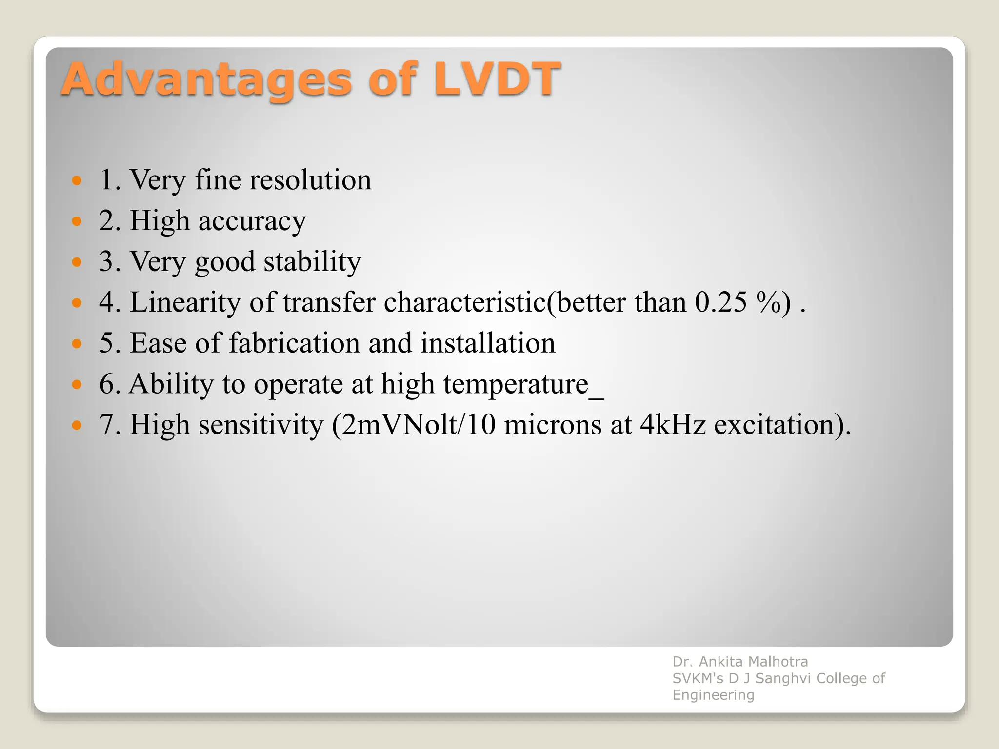 Advantages of LVDT
 1. Very fine resolution
 2. High accuracy
 3. Very good stability
 4. Linearity of transfer characteristic(better than 0.25 %) .
 5. Ease of fabrication and installation
 6. Ability to operate at high temperature_
 7. High sensitivity (2mVNolt/10 microns at 4kHz excitation).
Dr. Ankita Malhotra
SVKM's D J Sanghvi College of
Engineering
 