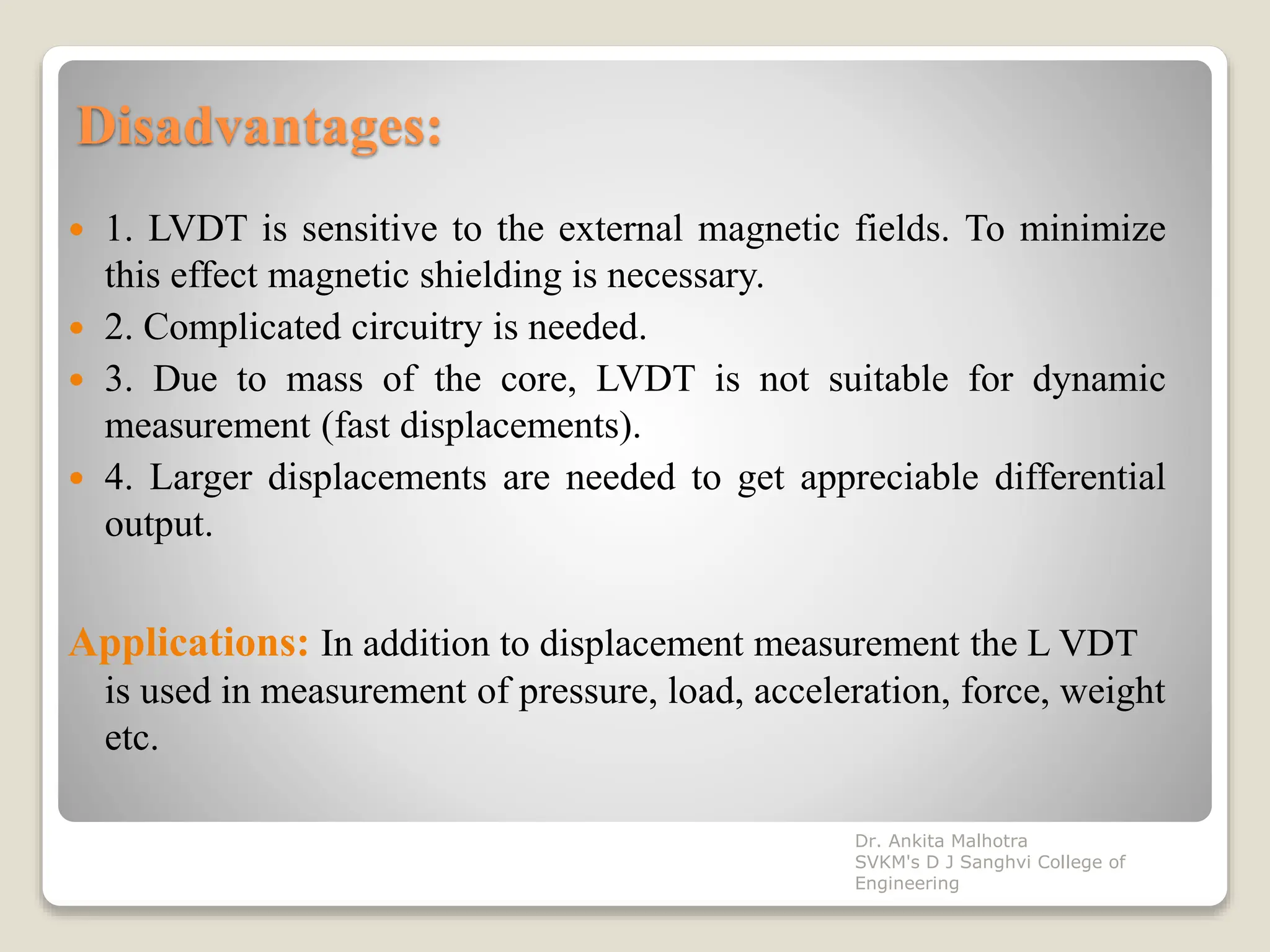 Disadvantages:
 1. LVDT is sensitive to the external magnetic fields. To minimize
this effect magnetic shielding is necessary.
 2. Complicated circuitry is needed.
 3. Due to mass of the core, LVDT is not suitable for dynamic
measurement (fast displacements).
 4. Larger displacements are needed to get appreciable differential
output.
Applications: In addition to displacement measurement the L VDT
is used in measurement of pressure, load, acceleration, force, weight
etc.
Dr. Ankita Malhotra
SVKM's D J Sanghvi College of
Engineering
 