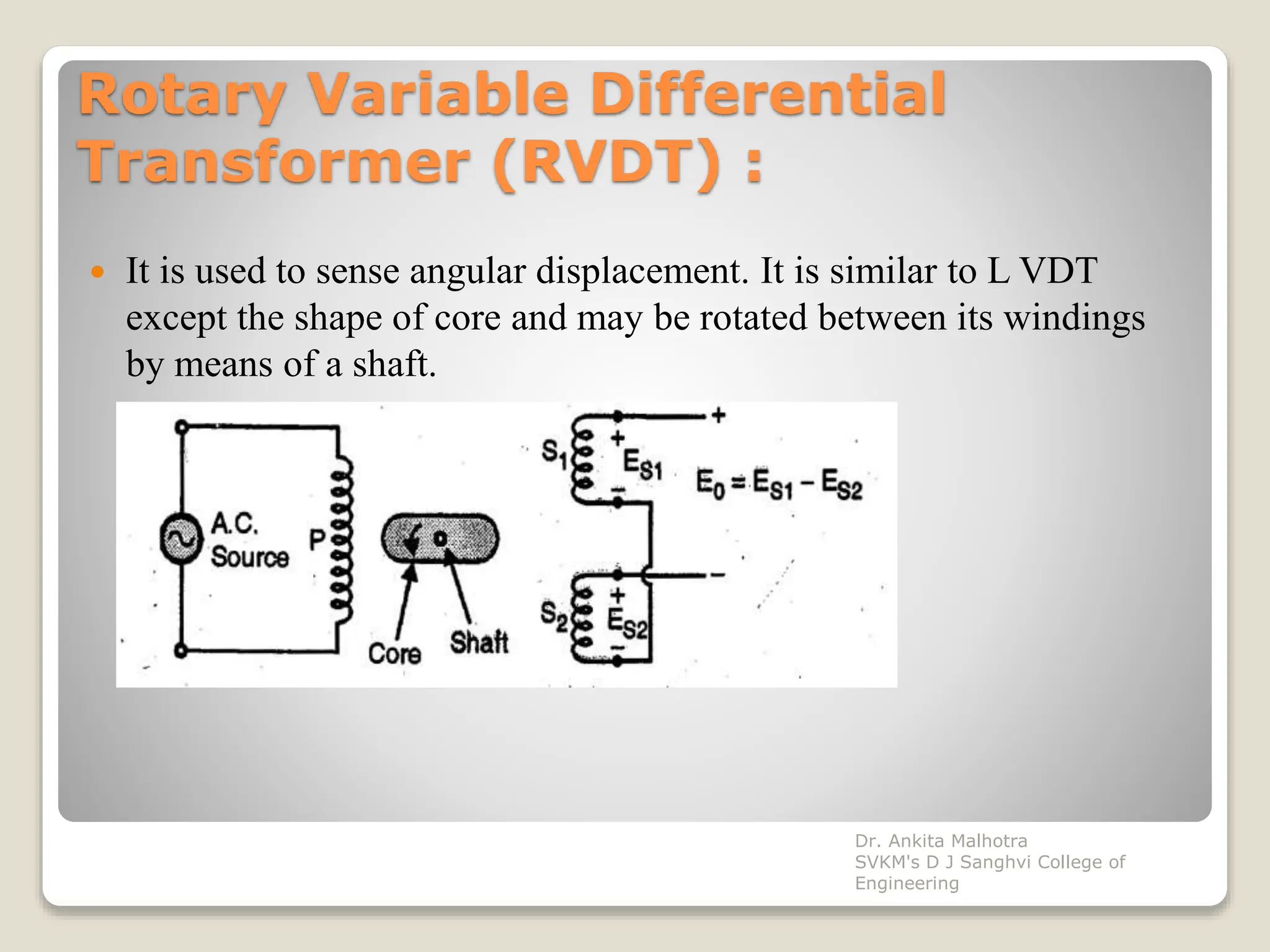 Rotary Variable Differential
Transformer (RVDT) :
 It is used to sense angular displacement. It is similar to L VDT
except the shape of core and may be rotated between its windings
by means of a shaft.
Dr. Ankita Malhotra
SVKM's D J Sanghvi College of
Engineering
 