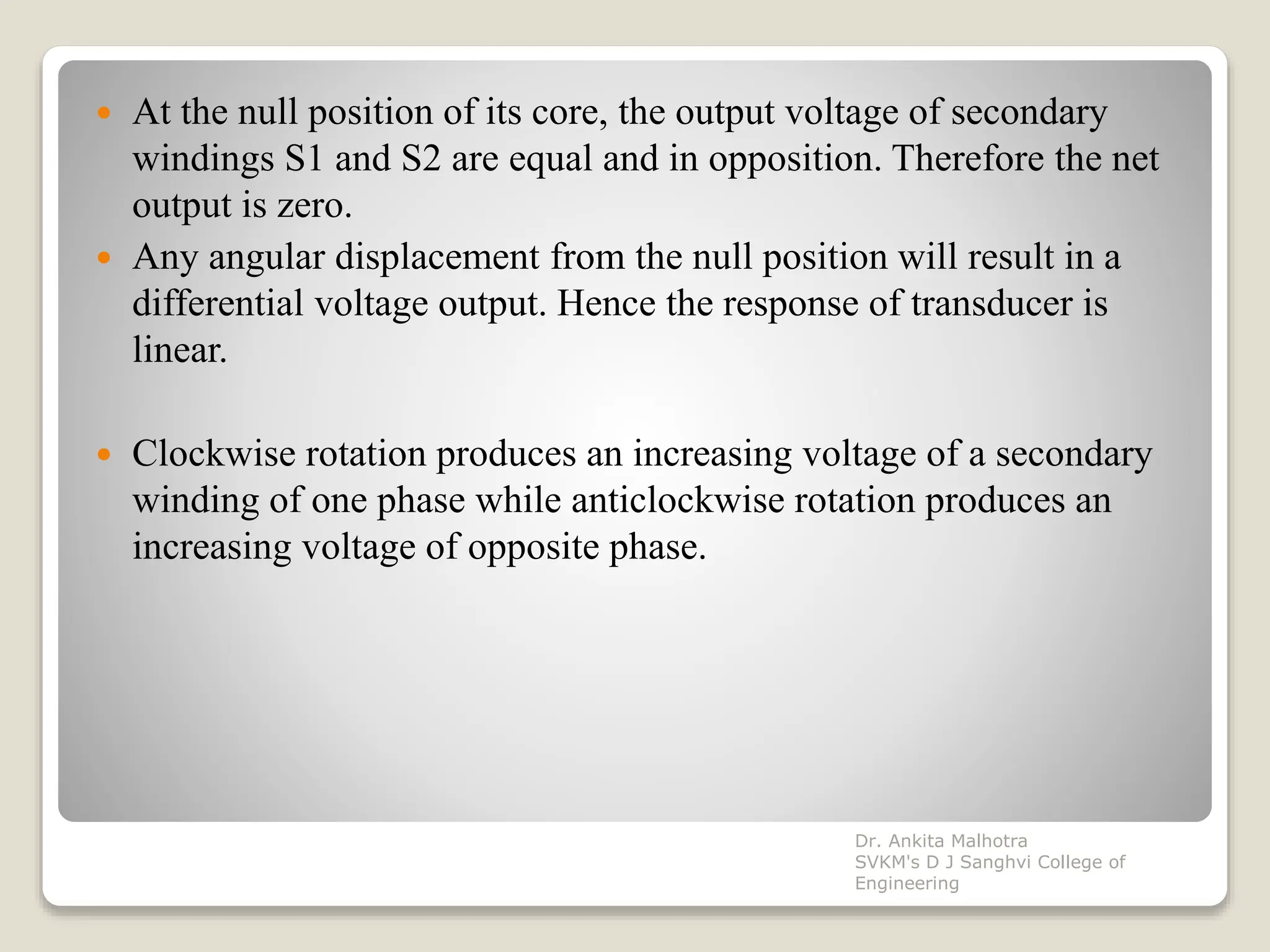  At the null position of its core, the output voltage of secondary
windings S1 and S2 are equal and in opposition. Therefore the net
output is zero.
 Any angular displacement from the null position will result in a
differential voltage output. Hence the response of transducer is
linear.
 Clockwise rotation produces an increasing voltage of a secondary
winding of one phase while anticlockwise rotation produces an
increasing voltage of opposite phase.
Dr. Ankita Malhotra
SVKM's D J Sanghvi College of
Engineering
 