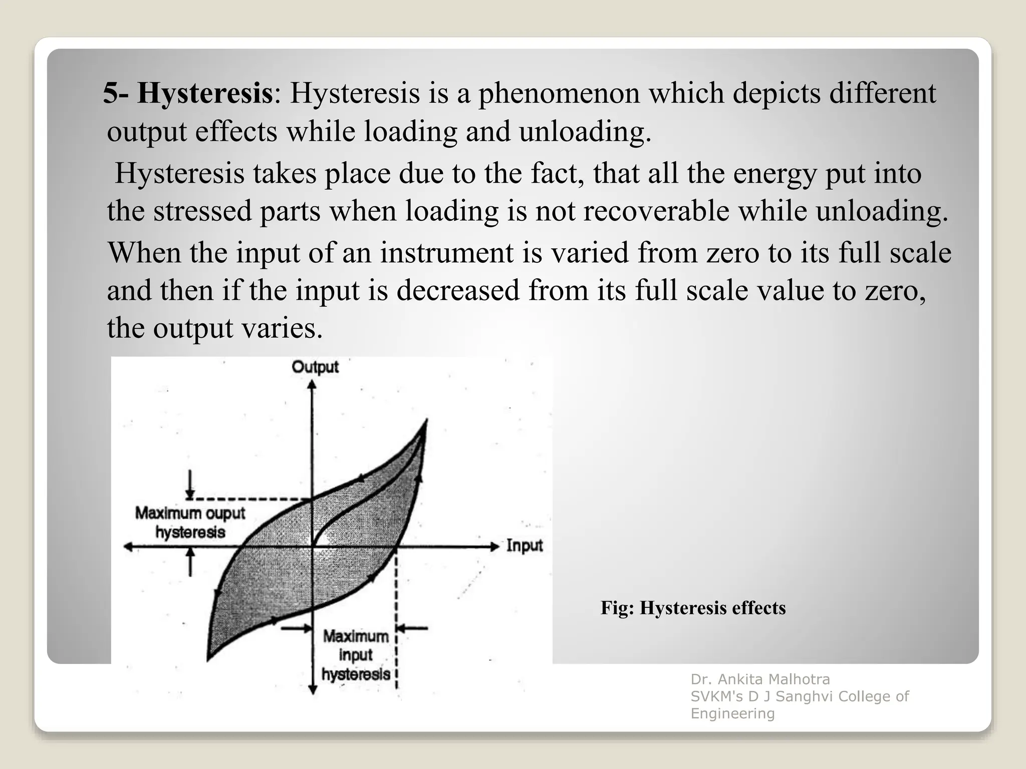5- Hysteresis: Hysteresis is a phenomenon which depicts different
output effects while loading and unloading.
Hysteresis takes place due to the fact, that all the energy put into
the stressed parts when loading is not recoverable while unloading.
When the input of an instrument is varied from zero to its full scale
and then if the input is decreased from its full scale value to zero,
the output varies.
Fig: Hysteresis effects
Dr. Ankita Malhotra
SVKM's D J Sanghvi College of
Engineering
 